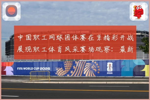 中国职工网球团体赛在京精彩开战展现职工体育风采赛场观察：最新赛事动态与深度分析