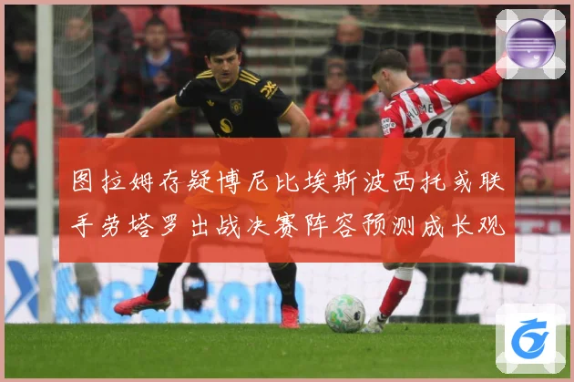 图拉姆存疑博尼比埃斯波西托或联手劳塔罗出战决赛阵容预测成长观察：最新赛事动态与深度分析