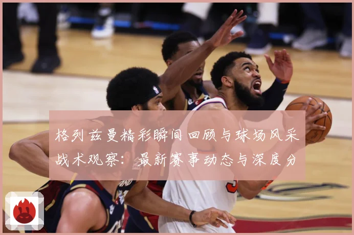 格列兹曼精彩瞬间回顾与球场风采战术观察：最新赛事动态与深度分析