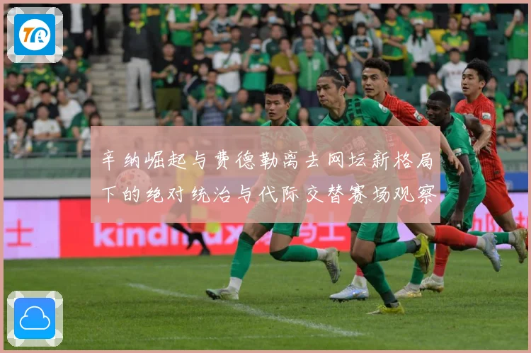 辛纳崛起与费德勒离去网坛新格局下的绝对统治与代际交替赛场观察：最新赛事动态与深度分析