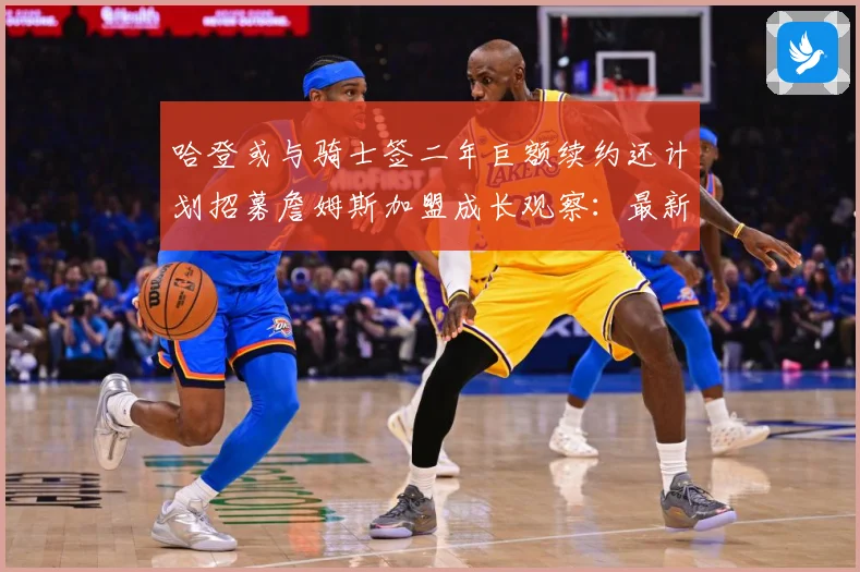 哈登或与骑士签二年巨额续约还计划招募詹姆斯加盟成长观察：最新赛事动态与深度分析