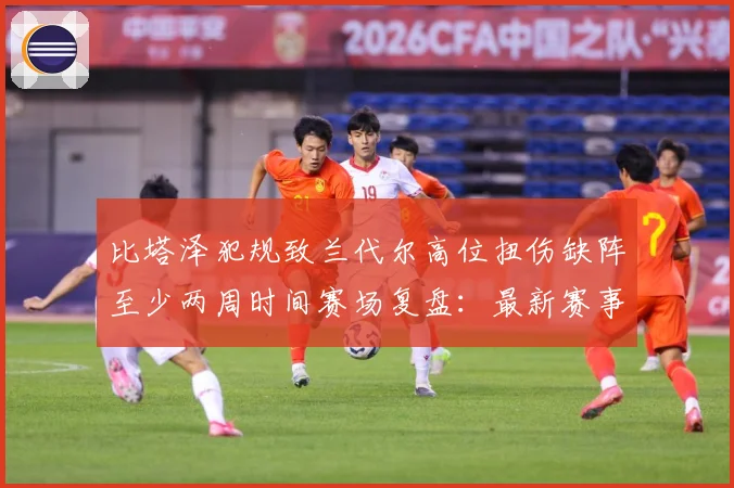 比塔泽犯规致兰代尔高位扭伤缺阵至少两周时间赛场复盘：最新赛事动态与深度分析