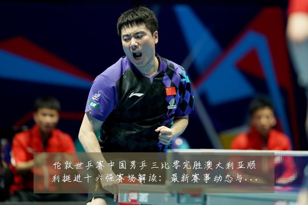 伦敦世乒赛中国男乒三比零完胜澳大利亚顺利挺进十六强赛场解读:最新赛事动态与深度分析